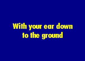 Wilh your ear down

to the ground
