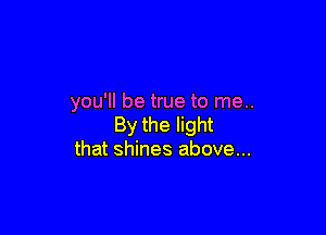 you'll be true to me..

By the light
that shines above...