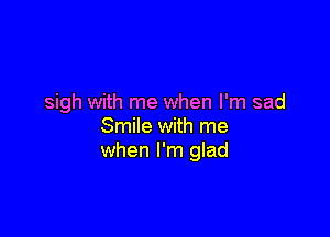 sigh with me when I'm sad

Smile with me
when I'm glad