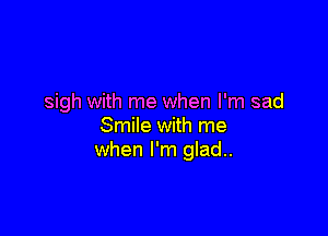 sigh with me when I'm sad

Smile with me
when I'm glad..