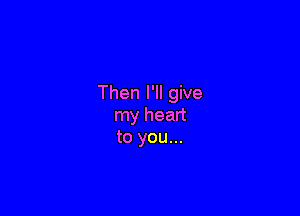 Then I'll give

my heart
to you...