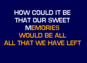 HOW COULD IT BE
THAT OUR SWEET
MEMORIES
WOULD BE ALL
ALL THAT WE HAVE LEFT