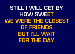 STILL I WILL GET BY
HOW SWEET
WE WERE THE CLOSEST
OF FRIENDS
BUT I'LL WAIT
FOR THE DAY