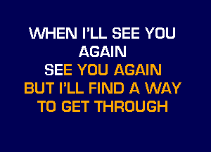 WHEN I'LL SEE YOU
AGAIN
SEE YOU AGAIN
BUT I'LL FIND A WAY
TO GET THROUGH