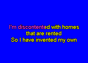 I'm discontented with homes

that are rented
So I have invented my own