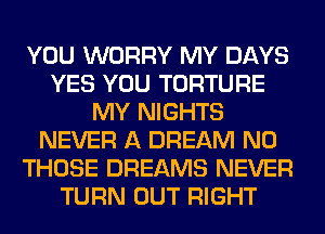 YOU WORRY MY DAYS
YES YOU TORTURE
MY NIGHTS
NEVER A DREAM N0
THOSE DREAMS NEVER
TURN OUT RIGHT