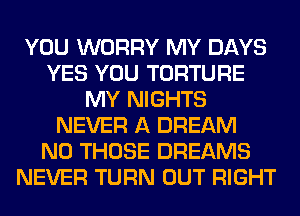 YOU WORRY MY DAYS
YES YOU TORTURE
MY NIGHTS
NEVER A DREAM
N0 THOSE DREAMS
NEVER TURN OUT RIGHT