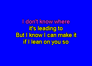 I don't know where
it's leading to

But I know I can make it
if I lean on you so