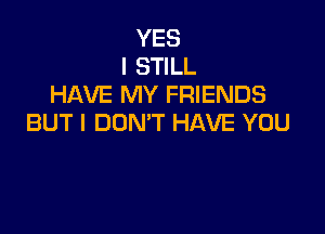 YES
I STILL
HAVE MY FRIENDS

BUT I DON'T HAVE YOU