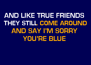 AND LIKE TRUE FRIENDS
THEY STILL COME AROUND

AND SAY I'M SORRY
YOU'RE BLUE