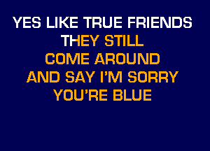 YES LIKE TRUE FRIENDS
THEY STILL
COME AROUND
AND SAY I'M SORRY
YOU'RE BLUE