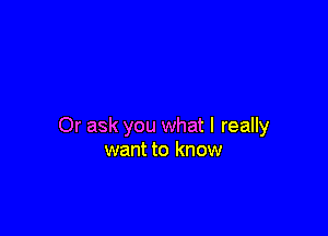 Or ask you what I really
want to know