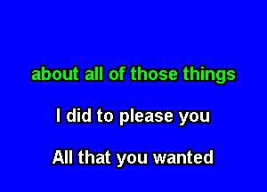 about all of those things

I did to please you

All that you wanted