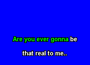 Are you ever gonna be

that real to me..