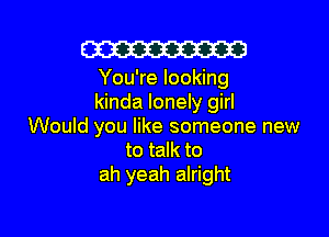 W

You're looking
kinda lonely girl

Would you like someone new
to talk to
ah yeah alright