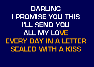 DARLING
I PROMISE YOU THIS
I'LL SEND YOU
ALL MY LOVE
EVERY DAY IN A LETTER
SEALED WITH A KISS