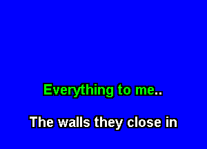 Everything to me..

The walls they close in