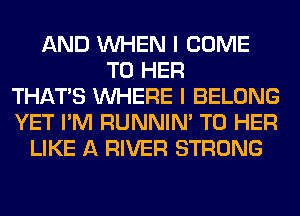 AND WHEN I COME
TO HER
THAT'S WHERE I BELONG
YET I'M RUNNIN' T0 HER
LIKE A RIVER STRONG