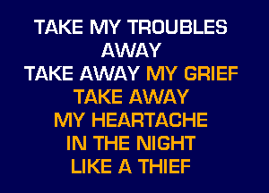 TAKE MY TROUBLES
AWAY
TAKE AWAY MY GRIEF
TAKE AWAY
MY HEARTACHE
IN THE NIGHT
LIKE A THIEF