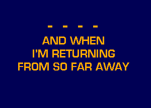 AND WHEN
I'M RETURNING

FROM SO FAR AWAY