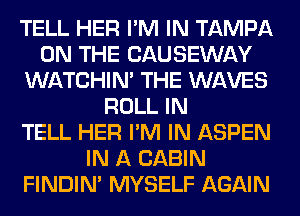 TELL HER I'M IN TAMPA
ON THE CAUSEWAY
WATCHIM THE WAVES
ROLL IN
TELL HER I'M IN ASPEN
IN A CABIN
FINDIM MYSELF AGAIN