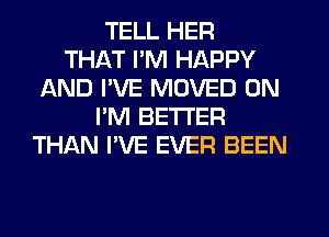 TELL HER
THAT I'M HAPPY
AND I'VE MOVED 0N
I'M BETTER
THAN I'VE EVER BEEN