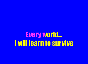 Eueru world-
I Will learn to Slll'UiUB