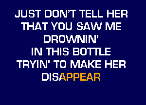 JUST DON'T TELL HER
THAT YOU SAW ME
DROWNIN'

IN THIS BOTI'LE
TRYIN' TO MAKE HER
DISAPPEAR