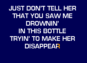 JUST DON'T TELL HER
THAT YOU SAW ME
DROWNIN'

IN THIS BOTI'LE
TRYIN' TO MAKE HER
DISAPPEAR