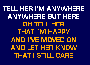 TELL HER I'M ANYMIHERE
ANYMIHERE BUT HERE
0H TELL HER
THAT I'M HAPPY
AND I'VE MOVED ON
AND LET HER KNOW
THAT I STILL CARE