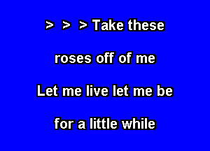 ?' Take these

roses off of me

Let me live let me be

for a little while