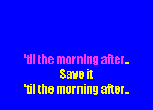 'til the morning after-
33118 it
'til the morning after-