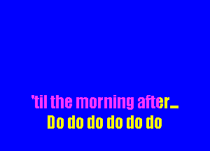 Til the morning after-
I10 d0 III! III) do do