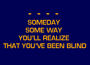 SOMEDAY
SOME WAY
YOU'LL REALIZE
THAT YOU'VE BEEN BLIND