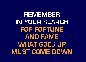 REMEMBER
IN YOUR SEARCH
FOR FORTUNE
AND FAME
WHAT GOES UP
MUST COME DOWN