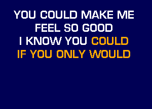 YOU COULD MAKE ME
FEEL SO GOOD
I KNOW YOU COULD
IF YOU ONLY WOULD