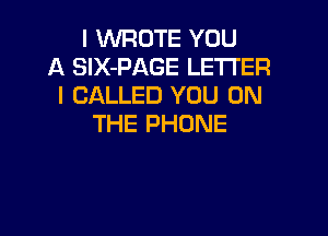 l WROTE YOU
A SIX-PAGE LETTER
l CALLED YOU ON

THE PHONE