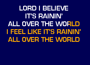 LORD I BELIEVE
ITS RAINIM
ALL OVER THE WORLD
I FEEL LIKE ITS RAINIM
ALL OVER THE WORLD
