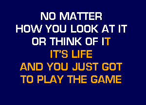 NO MATTER
HOW YOU LOOK AT IT
OR THINK OF IT
IT'S LIFE
AND YOU JUST GOT
TO PLAY THE GAME