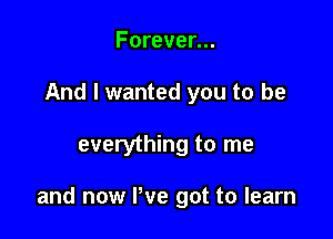 Forever...
And I wanted you to be

everything to me

and now We got to learn