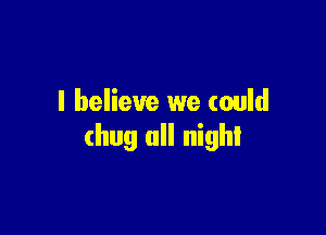 I believe we could

(hug all night