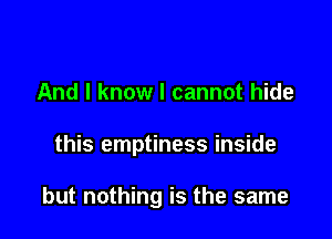 And I know I cannot hide

this emptiness inside

but nothing is the same