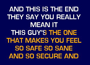 AND THIS IS THE END
THEY SAY YOU REALLY
MEAN IT
THIS GUY'S THE ONE
THAT MAKES YOU FEEL
SO SAFE SO SANE
AND SO SECURE AND