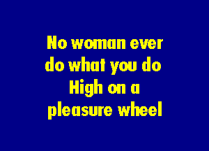 No woman ever
do what you do

High on a
pleasure wheel