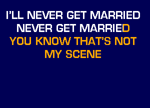 I'LL NEVER GET MARRIED
NEVER GET MARRIED
YOU KNOW THAT'S NOT
MY SCENE