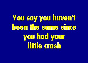 You say you haven't
been the same sime

you had your
Iillle (rush