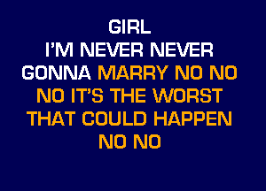 GIRL
I'M NEVER NEVER
GONNA MARRY N0 N0
N0 ITS THE WORST
THAT COULD HAPPEN
N0 N0