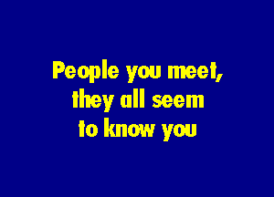 People you meet,

my all seem
to know you