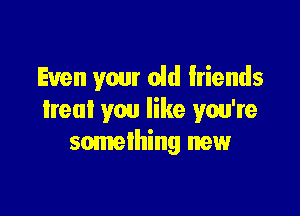 Even your old friends

Ireul you like you're
something new