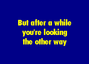 Bul alter a while

you're Ieoking
lhe oiher way